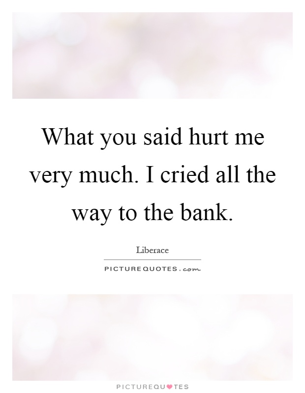 What you said hurt me very much. I cried all the way to the bank Picture Quote #1