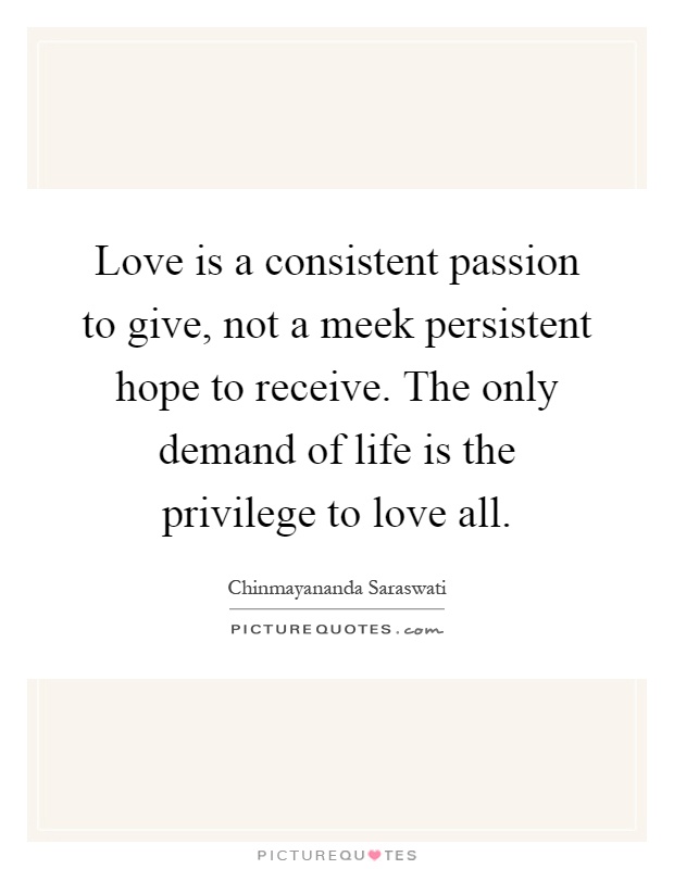 Love is a consistent passion to give, not a meek persistent hope to receive. The only demand of life is the privilege to love all Picture Quote #1