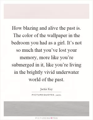 How blazing and alive the past is. The color of the wallpaper in the bedroom you had as a girl. It’s not so much that you’ve lost your memory, more like you’re submerged in it, like you’re living in the brightly vivid underwater world of the past Picture Quote #1