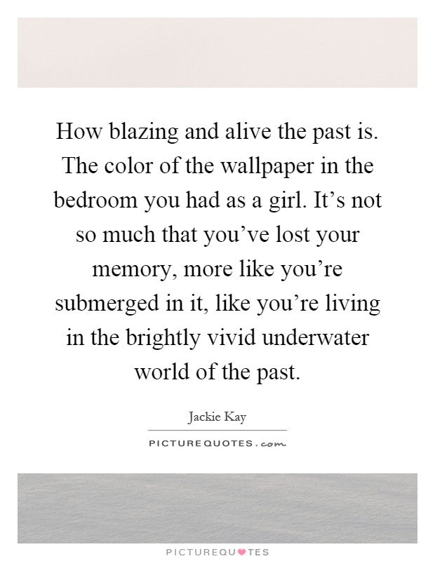 How blazing and alive the past is. The color of the wallpaper in the bedroom you had as a girl. It's not so much that you've lost your memory, more like you're submerged in it, like you're living in the brightly vivid underwater world of the past Picture Quote #1