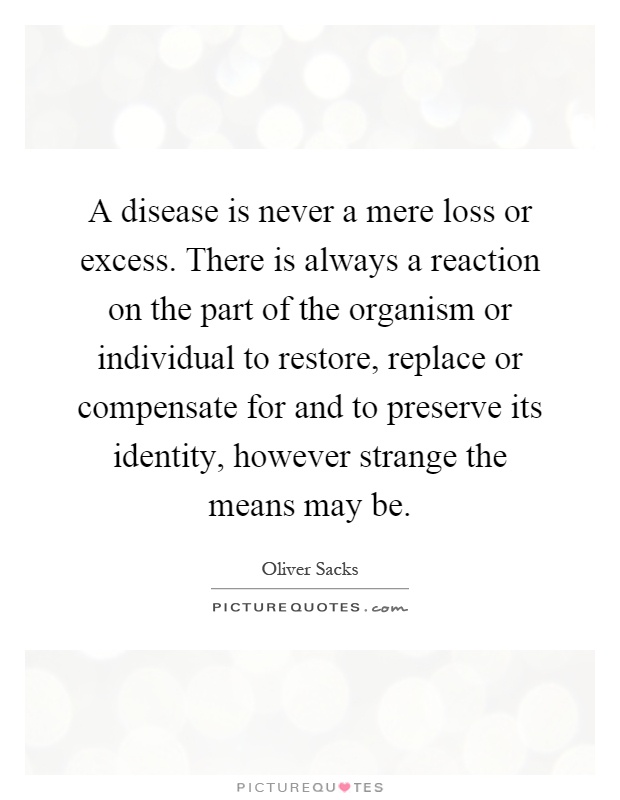 A disease is never a mere loss or excess. There is always a reaction on the part of the organism or individual to restore, replace or compensate for and to preserve its identity, however strange the means may be Picture Quote #1