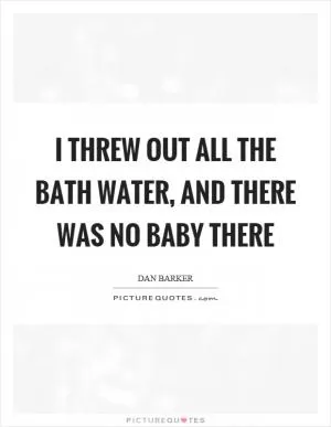 I threw out all the bath water, and there was no baby there Picture Quote #1