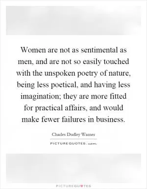 Women are not as sentimental as men, and are not so easily touched with the unspoken poetry of nature, being less poetical, and having less imagination; they are more fitted for practical affairs, and would make fewer failures in business Picture Quote #1