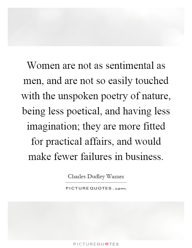 Women are not as sentimental as men, and are not so easily touched with the unspoken poetry of nature, being less poetical, and having less imagination; they are more fitted for practical affairs, and would make fewer failures in business Picture Quote #1