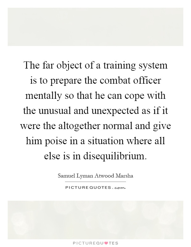 The far object of a training system is to prepare the combat officer mentally so that he can cope with the unusual and unexpected as if it were the altogether normal and give him poise in a situation where all else is in disequilibrium Picture Quote #1