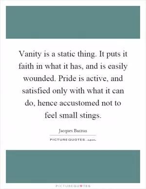 Vanity is a static thing. It puts it faith in what it has, and is easily wounded. Pride is active, and satisfied only with what it can do, hence accustomed not to feel small stings Picture Quote #1