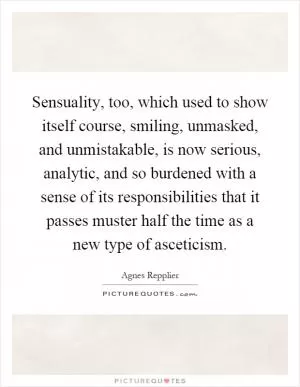 Sensuality, too, which used to show itself course, smiling, unmasked, and unmistakable, is now serious, analytic, and so burdened with a sense of its responsibilities that it passes muster half the time as a new type of asceticism Picture Quote #1