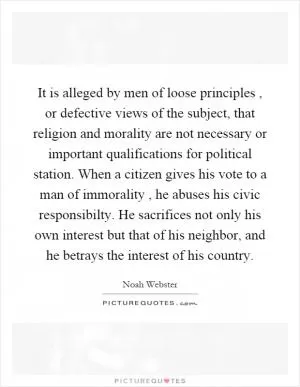 It is alleged by men of loose principles, or defective views of the subject, that religion and morality are not necessary or important qualifications for political station. When a citizen gives his vote to a man of immorality, he abuses his civic responsibilty. He sacrifices not only his own interest but that of his neighbor, and he betrays the interest of his country Picture Quote #1