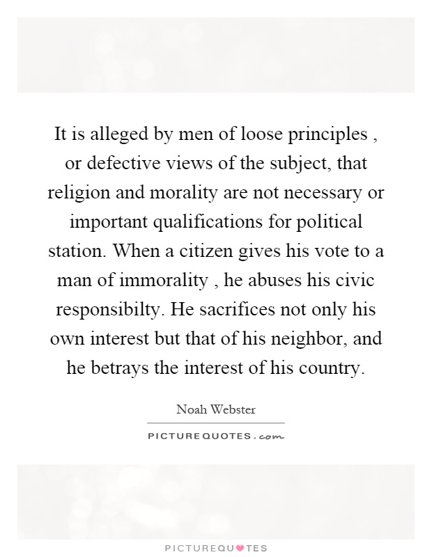 It is alleged by men of loose principles, or defective views of the subject, that religion and morality are not necessary or important qualifications for political station. When a citizen gives his vote to a man of immorality, he abuses his civic responsibilty. He sacrifices not only his own interest but that of his neighbor, and he betrays the interest of his country Picture Quote #1