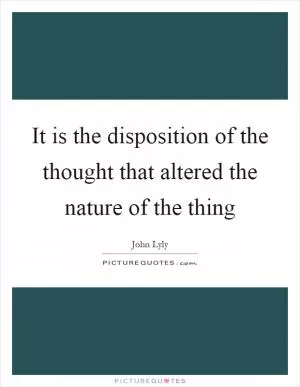 It is the disposition of the thought that altered the nature of the thing Picture Quote #1