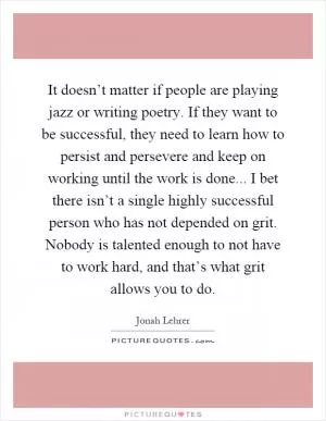 It doesn’t matter if people are playing jazz or writing poetry. If they want to be successful, they need to learn how to persist and persevere and keep on working until the work is done... I bet there isn’t a single highly successful person who has not depended on grit. Nobody is talented enough to not have to work hard, and that’s what grit allows you to do Picture Quote #1