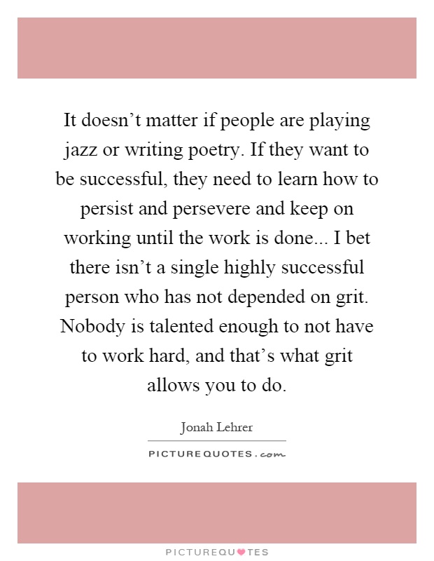 It doesn't matter if people are playing jazz or writing poetry. If they want to be successful, they need to learn how to persist and persevere and keep on working until the work is done... I bet there isn't a single highly successful person who has not depended on grit. Nobody is talented enough to not have to work hard, and that's what grit allows you to do Picture Quote #1