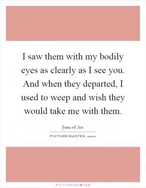 I saw them with my bodily eyes as clearly as I see you. And when they departed, I used to weep and wish they would take me with them Picture Quote #1