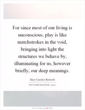 For since most of our living is unconscious, play is like matchstrokes in the void, bringing into light the structures we behave by, illuminating for us, however briefly, our deep meanings Picture Quote #1