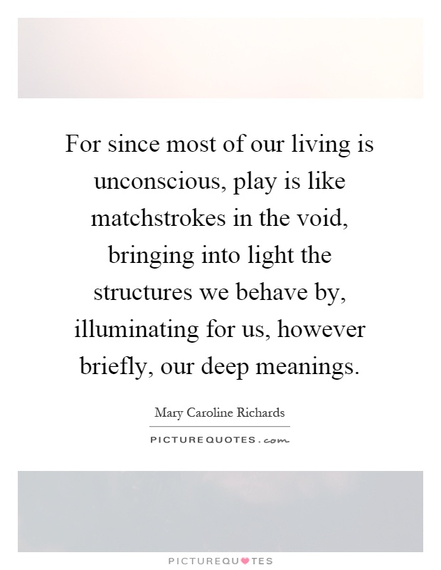For since most of our living is unconscious, play is like matchstrokes in the void, bringing into light the structures we behave by, illuminating for us, however briefly, our deep meanings Picture Quote #1