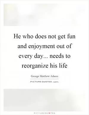 He who does not get fun and enjoyment out of every day... needs to reorganize his life Picture Quote #1