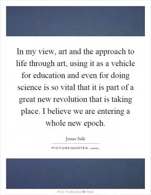 In my view, art and the approach to life through art, using it as a vehicle for education and even for doing science is so vital that it is part of a great new revolution that is taking place. I believe we are entering a whole new epoch Picture Quote #1