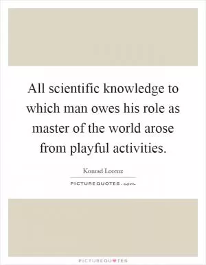 All scientific knowledge to which man owes his role as master of the world arose from playful activities Picture Quote #1