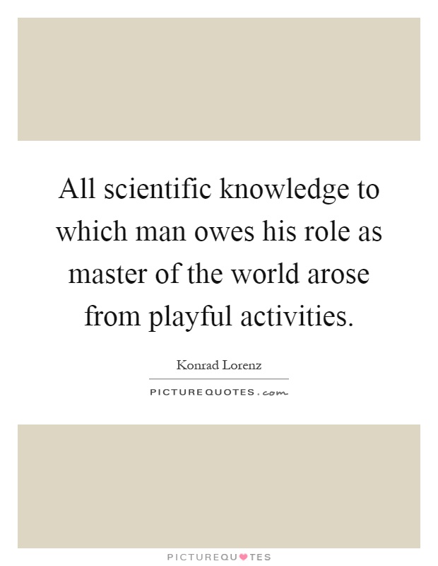 All scientific knowledge to which man owes his role as master of the world arose from playful activities Picture Quote #1