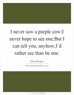 I never saw a purple cow;I never hope to see one;But I can tell you, anyhow,I’d rather see than be one Picture Quote #1