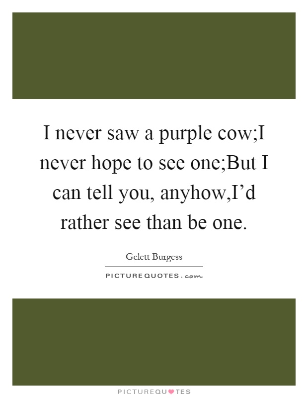 I never saw a purple cow;I never hope to see one;But I can tell you, anyhow,I'd rather see than be one Picture Quote #1