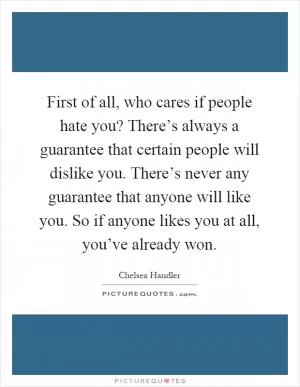 First of all, who cares if people hate you? There’s always a guarantee that certain people will dislike you. There’s never any guarantee that anyone will like you. So if anyone likes you at all, you’ve already won Picture Quote #1
