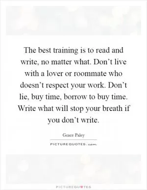 The best training is to read and write, no matter what. Don’t live with a lover or roommate who doesn’t respect your work. Don’t lie, buy time, borrow to buy time. Write what will stop your breath if you don’t write Picture Quote #1