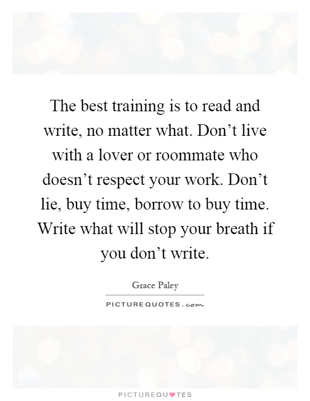 The best training is to read and write, no matter what. Don't live with a lover or roommate who doesn't respect your work. Don't lie, buy time, borrow to buy time. Write what will stop your breath if you don't write Picture Quote #1