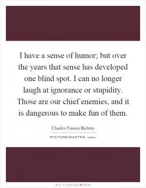 I have a sense of humor; but over the years that sense has developed one blind spot. I can no longer laugh at ignorance or stupidity. Those are our chief enemies, and it is dangerous to make fun of them Picture Quote #1
