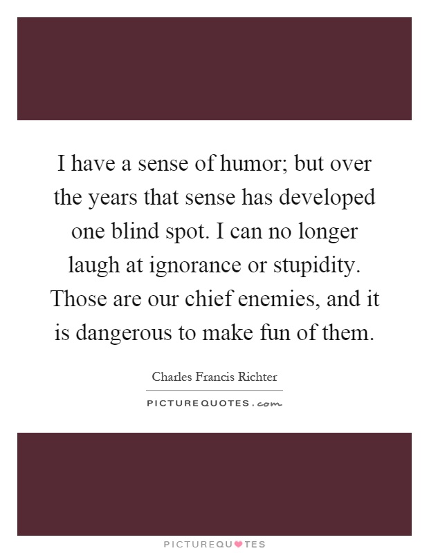 I have a sense of humor; but over the years that sense has developed one blind spot. I can no longer laugh at ignorance or stupidity. Those are our chief enemies, and it is dangerous to make fun of them Picture Quote #1