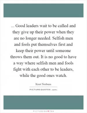 ... Good leaders wait to be called and they give up their power when they are no longer needed. Selfish men and fools put themselves first and keep their power until someone throws them out. It is no good to have a way where selfish men and fools fight with each other to be leaders, while the good ones watch Picture Quote #1