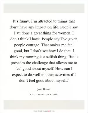 It’s funny. I’m attracted to things that don’t have any impact on life. People say I’ve done a great thing for women. I don’t think I have. People say I’ve given people courage. That makes me feel good, but I don’t see how I do that. I think my running is a selfish thing. But it provides the challenge that allows me to feel good about myself. How can I expect to do well in other activities if I don’t feel good about myself? Picture Quote #1