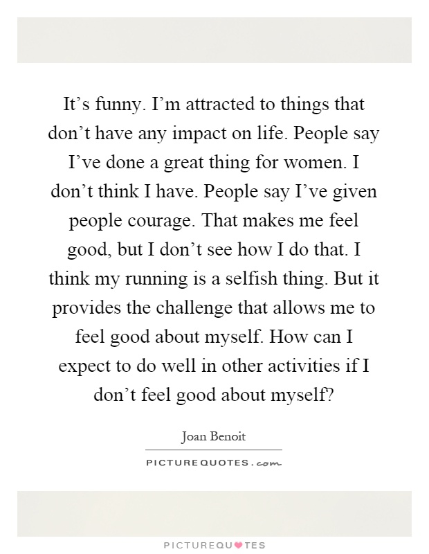 It's funny. I'm attracted to things that don't have any impact on life. People say I've done a great thing for women. I don't think I have. People say I've given people courage. That makes me feel good, but I don't see how I do that. I think my running is a selfish thing. But it provides the challenge that allows me to feel good about myself. How can I expect to do well in other activities if I don't feel good about myself? Picture Quote #1