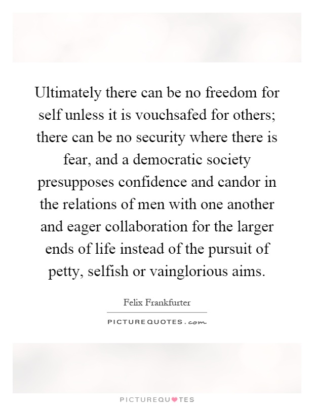 Ultimately there can be no freedom for self unless it is vouchsafed for others; there can be no security where there is fear, and a democratic society presupposes confidence and candor in the relations of men with one another and eager collaboration for the larger ends of life instead of the pursuit of petty, selfish or vainglorious aims Picture Quote #1