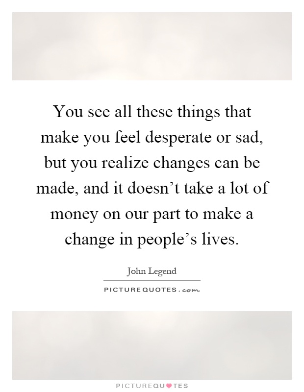 You see all these things that make you feel desperate or sad, but you realize changes can be made, and it doesn't take a lot of money on our part to make a change in people's lives Picture Quote #1