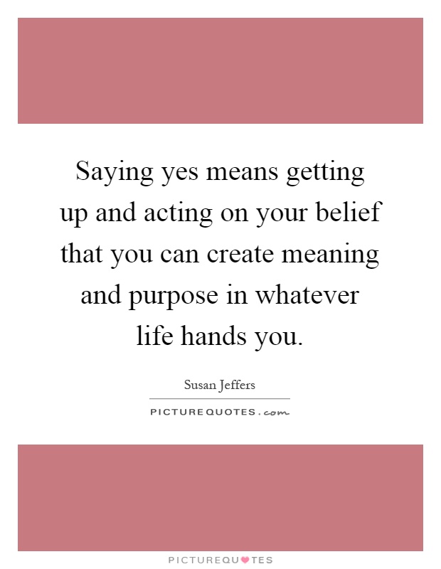 Saying yes means getting up and acting on your belief that you can create meaning and purpose in whatever life hands you Picture Quote #1