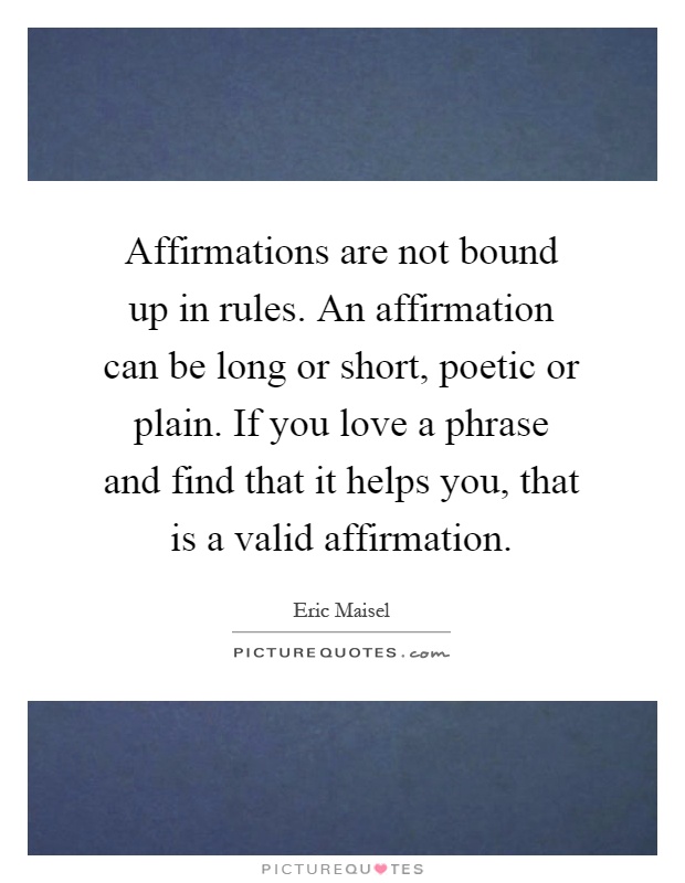 Affirmations are not bound up in rules. An affirmation can be long or short, poetic or plain. If you love a phrase and find that it helps you, that is a valid affirmation Picture Quote #1