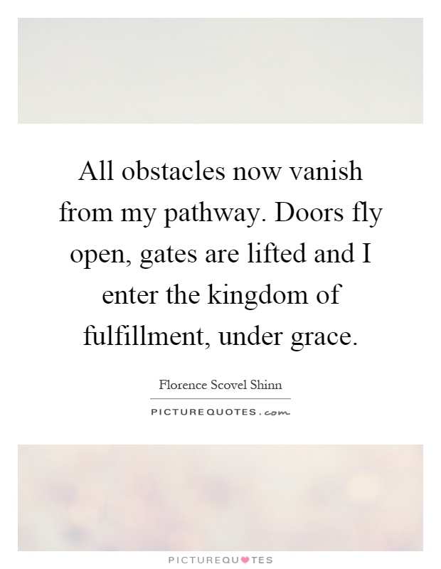 All obstacles now vanish from my pathway. Doors fly open, gates are lifted and I enter the kingdom of fulfillment, under grace Picture Quote #1