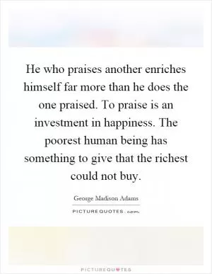 He who praises another enriches himself far more than he does the one praised. To praise is an investment in happiness. The poorest human being has something to give that the richest could not buy Picture Quote #1