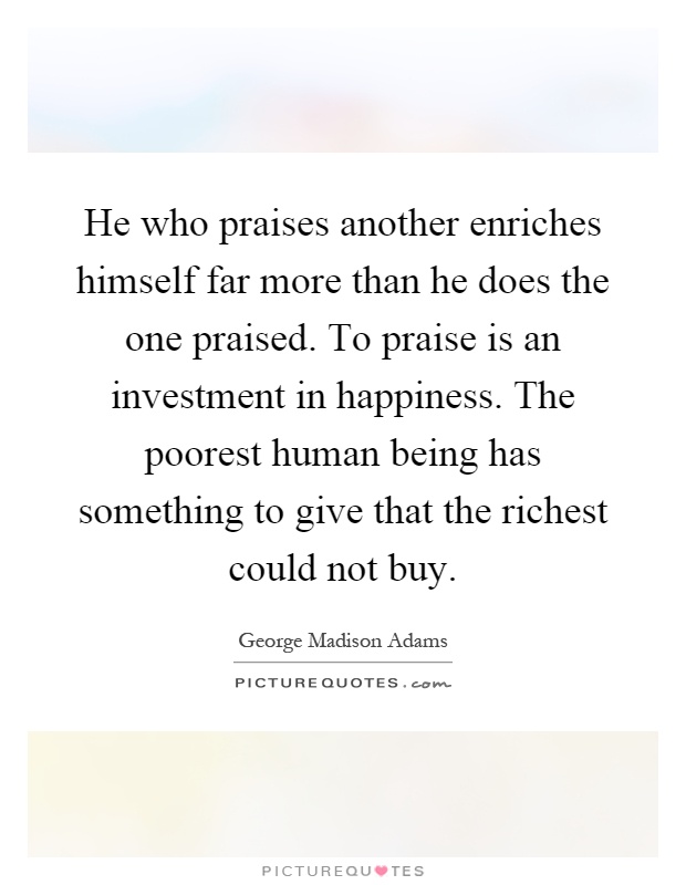 He who praises another enriches himself far more than he does the one praised. To praise is an investment in happiness. The poorest human being has something to give that the richest could not buy Picture Quote #1