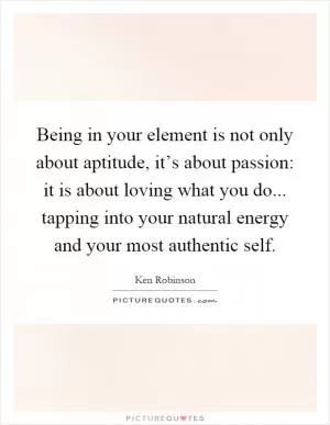Being in your element is not only about aptitude, it’s about passion: it is about loving what you do... tapping into your natural energy and your most authentic self Picture Quote #1