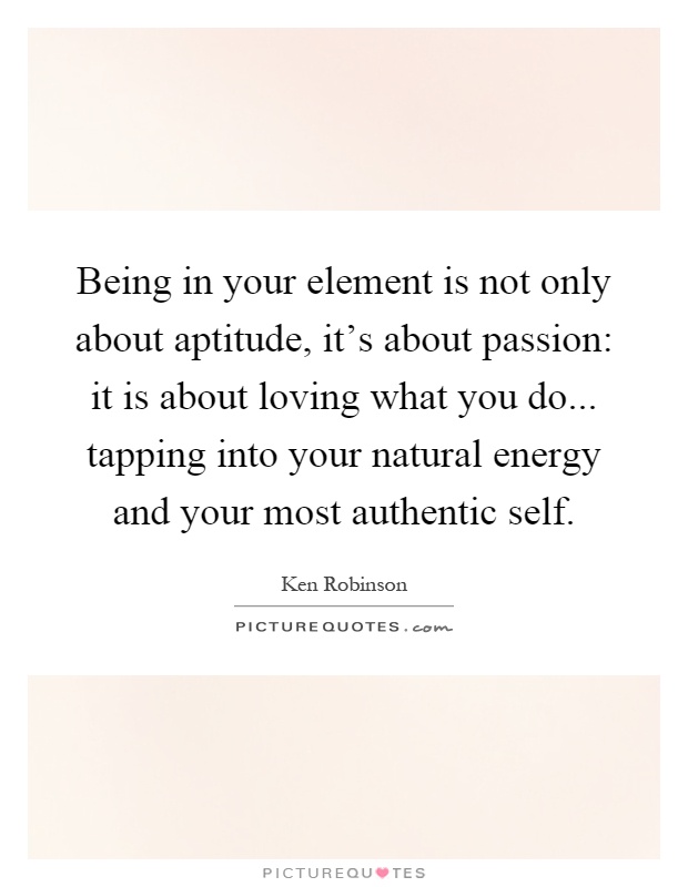 Being in your element is not only about aptitude, it's about passion: it is about loving what you do... tapping into your natural energy and your most authentic self Picture Quote #1