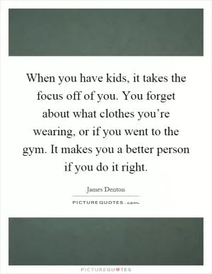 When you have kids, it takes the focus off of you. You forget about what clothes you’re wearing, or if you went to the gym. It makes you a better person if you do it right Picture Quote #1