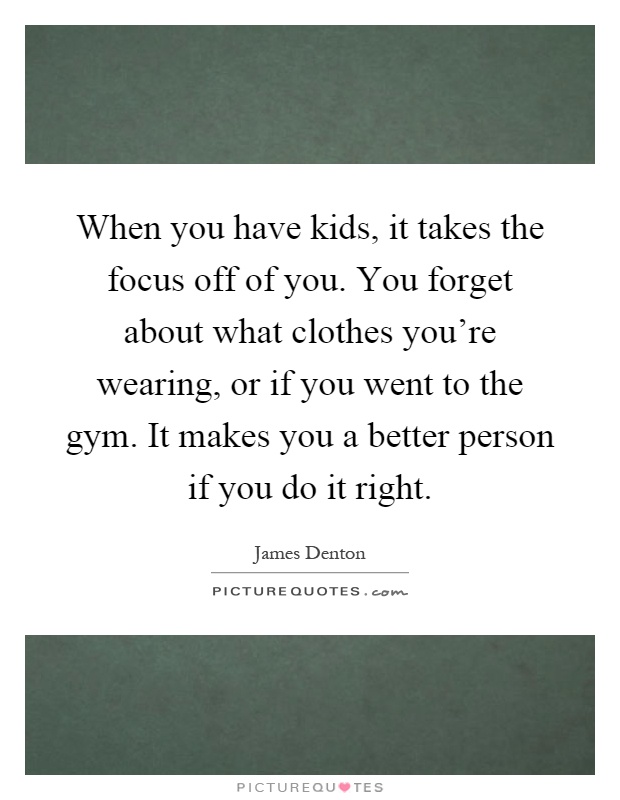 When you have kids, it takes the focus off of you. You forget about what clothes you're wearing, or if you went to the gym. It makes you a better person if you do it right Picture Quote #1