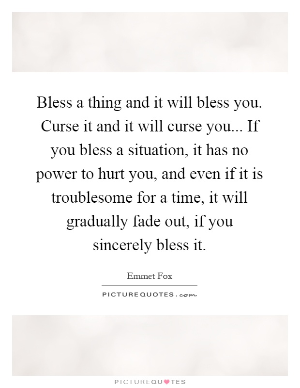 Bless a thing and it will bless you. Curse it and it will curse you... If you bless a situation, it has no power to hurt you, and even if it is troublesome for a time, it will gradually fade out, if you sincerely bless it Picture Quote #1