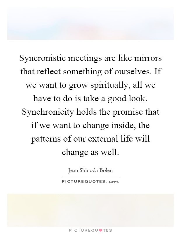 Syncronistic meetings are like mirrors that reflect something of ourselves. If we want to grow spiritually, all we have to do is take a good look. Synchronicity holds the promise that if we want to change inside, the patterns of our external life will change as well Picture Quote #1
