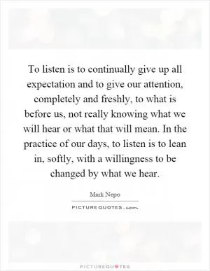 To listen is to continually give up all expectation and to give our attention, completely and freshly, to what is before us, not really knowing what we will hear or what that will mean. In the practice of our days, to listen is to lean in, softly, with a willingness to be changed by what we hear Picture Quote #1