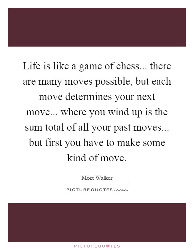 Life is like a game of chess... there are many moves possible, but each move determines your next move... where you wind up is the sum total of all your past moves... but first you have to make some kind of move Picture Quote #1