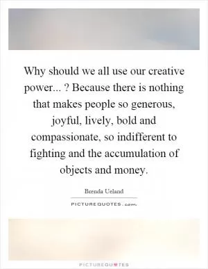 Why should we all use our creative power...? Because there is nothing that makes people so generous, joyful, lively, bold and compassionate, so indifferent to fighting and the accumulation of objects and money Picture Quote #1