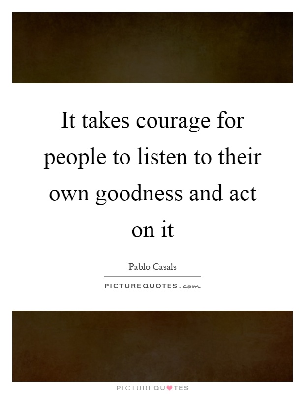 It takes courage for people to listen to their own goodness and act on it Picture Quote #1